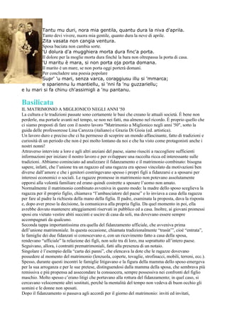 Tantu mu duri, nora mia gentila, quantu dura la niva d'aprila.
         Tanto devi vivere, nuora mia gentile, quanto dura la neve di aprile.
         Zita vasata non cangia ventura.
         Sposa baciata non cambia sorte.
         'U dolura d'a mugghiera morta dura finc'a porta.
         Il dolore per la moglie morta dura finché la bara non oltrepassa la porta di casa.
         'U maritu è mara, si non porta oja porta domana.
         Il marito è un mare, se non porta oggi porterà domani.
         Per concludere una poesia popolare
         Supr' 'u mari, senza varca, coraggiusu illu si 'mmarca;
         e spariennu lu mantiellu, si 'nni fa 'nu guzzariellu;
e lu mari si fa chinu ch'assimigli a 'nu pantanu.

Basilicata
IL MATRIMONIO A MIGLIONICO NEGLI ANNI '50
La cultura e le tradizioni passate sono certamente le basi che creano le attuali società. È bene non
perderle, ma portarle avanti nel tempo, se non nei fatti, ma almeno nel ricordo. È proprio quello che
ci siamo proposti di fare con il nostro lavoro "Matrimonio a Miglionico negli anni '50", sotto la
guida delle professoresse Lina Carozza (italiano) e Grazia Di Gioia (ed. artistica).
Un lavoro duro e preciso che ci ha permesso di scoprire un mondo affascinante, fatto di tradizioni e
curiosità di un periodo che non è poi molto lontano da noi e che ha visto come protagonisti anche i
nostri nonni!
Attraverso interviste a loro e agli altri anziani del paese, siamo riusciti a raccogliere sufficienti
informazioni per iniziare il nostro lavoro e per sviluppare una raccolta ricca ed interessante sulle
tradizioni. Abbiamo cominciato ad analizzare il fidanzamento e il matrimonio combinato: bisogna
sapere, infatti, che l’unione tra un ragazzo ed una ragazza era spesso vincolato da motivazioni ben
diverse dall’amore e che i genitori costringevano spesso i propri figli a fidanzarsi e a sposarsi per
interessi economici o sociali. Le ragazze promesse in matrimonio non potevano assolutamente
opporsi alla volontà familiare ed erano quindi costrette a sposare l’uomo non amato.
Normalmente il matrimonio combinato avveniva in questo modo: la madre dello sposo sceglieva la
ragazza per il proprio figlio, chiamava “l’ambasciatore del paese” e lo inviava a casa della ragazza
per fare al padre la richiesta della mano della figlia. Il padre, esaminata la proposta, dava la risposta
e, dopo aver preso la decisione, la comunicava alla propria figlia. Da quel momento in poi, ella
avrebbe dovuto mantenere atteggiamenti riservati in pubblico ed a casa. Inoltre, ai giovani promessi
sposi era vietato vestire abiti succinti e uscire di casa da soli, ma dovevano essere sempre
accompagnati da qualcuno.
Seconda tappa importantissima era quella del fidanzamento ufficiale, che avveniva prima
dell’unione matrimoniale. In questa occasione, chiamata tradizionalmente “trasút’”, cioè “entrata”,
le famiglie dei due fidanzati si conoscevano e, con un ricevimento fatto a casa della sposa,
rendevano “ufficiale” la relazione dei figli, non solo tra di loro, ma soprattutto all’intero paese.
Seguivano, allora, i contratti prematrimoniali, fatti alla presenza di un notaio.
Singolare è l’esempio della “carta dei panni”, che elencava la dote che le ragazze dovevano
possedere al momento del matrimonio (lenzuola, coperte, tovaglie, strofinacci, mobili, terreni, ecc.).
Spesso, durante questi incontri le famiglie litigavano e la figura della mamma dello sposo emergeva
per la sua arroganza e per le sue pretese, distinguendosi dalla mamma della sposa, che sembrava più
remissiva e più propensa ad assecondare la consuocera, sempre possessiva nei confronti del figlio
maschio. Molto spesso c’erano litigi che portavano alla rottura del fidanzamento; in quel caso, si
cercavano velocemente altri sostituti, perché la mentalità del tempo non vedeva di buon occhio gli
uomini e le donne non sposati.
Dopo il fidanzamento si passava agli accordi per il giorno del matrimonio: inviti ed invitati,
 