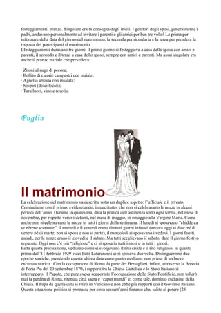 festeggiamenti, pranzo. Singolare era la consegna degli inviti. I genitori degli sposi, generalmente i
padri, andavano personalmente ad invitare i parenti e gli amici per ben tre volte! La prima per
informare della data del giorno del matrimonio, la seconda per ricordarla e la terza per prendere la
risposta dei partecipanti al matrimonio.
I festeggiamenti duravano tre giorni: il primo giorno si festeggiava a casa della sposa con amici e
parenti, il secondo e il terzo a casa dello sposo, sempre con amici e parenti. Ma assai singolare era
anche il pranzo nuziale che prevedeva:

· Zitoni al sugo di pecora;
· Bollito di cicorie campestri con maiale;
· Agnello arrosto con insalata;
· Sospiri (dolci locali);
· Tarallucci, vino e rosolio.




Puglia




Il matrimonio
La celebrazione del matrimonio va descritta sotto un duplice aspetto: l’ufficiale e il privato.
Cominciamo con il primo, evidenziando, innanzitutto, che non si celebravano le nozze in alcuni
periodi dell’anno. Durante la quaresima, data la pratica dell’astinenza sotto ogni forma, nel mese di
novembre, per rispetto verso i defunti, nel mese di maggio, in omaggio alla Vergine Maria. Come
anche non si celebravano le nozze in tutti i giorni della settimana. Il lunedì si sposavano “chidde ca
se nèrene scennute”, il martedì e il venerdì erano ritenuti giorni infausti (ancora oggi si dice: né di
venere né di marte, non si sposa e non si parte), il mercoledì si sposavano i vedovi. I giorni fausti,
quindi, per le nozze erano il giovedì e il sabato. Ma tutti sceglievano il sabato, dato il giorno festivo
seguente. Oggi non c’è più “religione” e ci si sposa in tutti i mesi e in tutti i giorni.
Fatta questa precisazione, vediamo come si svolgevano il rito civile e il rito religioso, in quanto
prima dell’11 febbraio 1929 e dei Patti Lateranensi ci si sposava due volte. Distingueremo due
epoche storiche; prendendo questa ultima data come punto mediano, non prima di un breve
excursus storico. Con la occupazione di Roma da parte dei Bersaglieri, infatti, attraverso la Breccia
di Porta Pia del 20 settembre 1870, i rapporti tra la Chiesa Cattolica e lo Stato Italiano si
interruppero. Il Papato, che pure aveva sopportato l’occupazione dello Stato Pontificio, non tollerò
mai la perdita di Roma, ritenuta città sacra e “caput mundi” e, come tale, dominio esclusivo della
Chiesa. Il Papa da quella data si ritirò in Vaticano e non ebbe più rapporti con il Governo italiano.
Questa situazione politica si protrasse per circa sessant’anni fintanto che, salito al potere (28
 
