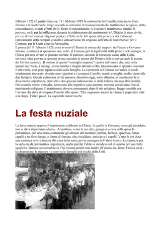 febbraio 1922) il partito fascista, l’11 febbraio 1929 fu sottoscritta la Conciliazione tra lo Stato
italiano e la Santa Sede. Negli accordi si convenne il riconoscimento del matrimonio religioso, detto
concordatario, avente effetti civili. Dopo il concordatario, si è avuto il matrimonio attuale. Il
parroco, o chi per lui officiante, durante la celebrazione del matrimonio è Ufficiale di stato civile,
per cui il matrimonio religioso produce effetti civili. Gli sposi, alla presenza dei testimoni
(anticamente detti compari d’anello) sottoscrivono tre originali dell’atto di matrimonio: per il
Comune, per la Curia e per la Parrocchia.
E prima del 11 febbraio 1929, cosa avveniva? Stante la rottura dei rapporti tra Papato e Governo
italiano, i cattolici si sposavano due volte: al Comune per la legittimità della prole e del coniugio, in
Chiesa per non vivere in peccato mortale. Il parroco, secondo le istruzioni avute dalla Curia,
invitava i due giovani a sposarsi prima secondo le norme del Diritto civile e poi secondo le norme
del Diritto canonico. Il motivo di questo “consiglio imposto” veniva dal timore che, una volta
sposati in Chiesa, i coniugi, ormai marito e moglie davanti a Dio, trascurassero di sposarsi secondo
il rito civile, con gravi ripercussioni sulla famiglia. La cerimonia al Comune avveniva in modo
strettamente riservato. Assistevano i genitori e i compari d’anello, marito e moglie, molto vicini alle
due famiglie. Questa cerimonia civile passava, diremmo oggi, sotto silenzio, in quanto non le si
dava molta importanza, tanto che i due giovani indossavano sì abiti dafesta, ma non abiti nuziali.
Pur essendo marito e moglie, tornavano alle rispettive case paterne; nessuna convivenza fino al
matrimonio religioso. Il matrimonio doveva consumarsi dopo il rito religioso. Inequivocabile era
l’avviso che dava il compare d’anello allo sposo: “Ehi, uagnaune ancore te vènene i pupazzère inde
a la chèpe. Fatteli passè. La uagnèdde nanze tocche




La festa nuziale
La festa nuziale seguiva il matrimonio celebrato in Chiesa. A quello in Comune, come già ricordato,
non si dava importanza alcuna. Al mattino, verso le ore otto, giungeva a casa della sposa la
pettinatrice, con una borsa contenente gli attrezzi del mestiere: pettine, forbice, spazzola, ferma
capelli e un ferro lungo, a forma di forcina, che, riscaldato, arricciava i capelli. Verso le ore dieci
una carrozza veniva inviata alla casa della sarta, per la consegna dell’abito bianco. La carrozza per
la sarta era di prammatica importanza, anche perché l’abito si stendeva sul divanetto per non farlo
sgualcire. Questa consuetudine io l’ho vissuta perché mia madre all’epoca era, forse, l’unica sarta -
la chiamavano la maestra - e serviva le famiglie più ricche della Città
 