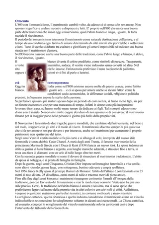 Ottocento
L'800 con il romanticismo, il matrimonio cambiò volto, da adesso ci si sposa solo per amore. Non
sposarsi significava andare incontro a dispiaceri e lutti. E' proprio nell'800 che nasce una buona
parte delle tradizioni che ancor oggi conserviamo, quali l'abito bianco e lungo, i guanti, la torta
nuziale il ricevimento.
Il periodo del romanticismo interpreta il matrimonio come naturale destinazione dell'amore, e al
tempo stesso condanna ogni forma di unione determinata da altri intenti che porterebbe a sofferenze
e lutti. Tutto il secolo si dibatte tra esaltare e glorificare gli amori impossibili ed indicare una buona
strada per il matrimonio d'amore.
Nell'Ottocento nascono anche una buona parte delle tradizioni, come l'abito lungo e bianco, il dolce,
il ricevimento, i guanti.
Il                           bianco diventa il colore prediletto, come simbolo di purezza. Trasparente,
a volte                      inumidito, audace, il vestito viene indossato senza corsetti né altro. Nel
rito                         civile, invece, l'aristocrazia preferisce il nero luccicante di paillettes,
oppure i                     colori vivi fitti di perle e lustrini.


età                       contemporanea
Oggi in                   Italia come nell'800 esistono ancora molte di queste usanze, come l'abito
bianco,                   i guanti ecc… e ci si sposa per amore anche se alcuni fattori come le
                          condizioni socio-economiche, le differenze sociali, religiose o politiche
presenti, influenzano ancora le scelte delle persone.
Si preferisce sposarsi più maturi spesso dopo un periodo di convivenza, si fanno meno figli, sia per
un fattore economico che per una mancanza di tempo, infatti le donne sono più indipendenti
lavorano fuori casa, ed hanno molto meno tempo da dedicare ai figli. Tali compiti adesso sono
divisi con il marito. Nonostante molte coppie decidano di non sposarsi e di convivere, il matrimonio
rimane per la maggior parte delle persone il giorno più bello della propria vita.

Il Novecento è funestato da due tragiche guerre mondiali, che cambiano definitivamente, nel bene e
nel male, i rapporti con gli altri e il modo di vivere. Il matrimonio diventa sempre di più qualcosa
che si fa per amore e non per dovere o per interesse, anche se i matrimoni per aumentare il proprio
patrimonio non spariscono del tutto.
Negli anni Venti il vestito nuziale si fa più corto e si allunga il velo; interprete del nuovo stile
femminile è senza dubbio Coco Chanel. A metà degli anni Trenta, il famoso matrimonio della
principessa Marina di Grecia con il Duca di Kent (1934) lancia un nuovo look. La sposa indossa un
abito a guaina di lamé bianco e argento, con lunghe maniche aderenti, e strascico fino a terra, in
testa una tiara di diamanti con un velo di tulle lungo oltre tre metri.
Con la seconda guerra mondiale si sente il dovere di rinunciare al matrimonio tradizionale. L'abito
da sposa si noleggia, o si presta di famiglia in famiglia.
Dopo la guerra, negli anni Cinquanta, Cristian Dior impone un'immagine femminile a vita sottile,
seno alto e rotondo, gonna larga, con sottogonna, bustino aderente e ampia scollatura.
Nel 1956 Grace Kelly sposa il principe Ranieri di Monaco: l'abito dell'attrice è confezionato con 25
metri di raso di seta, 25 di taffetas, cento metri di tulle e trecento metri di pizzo antico.
Fino alla fine degli anni Sessanta i matrimoni rimangono cerimonie formali all'insegna della
tradizione, poi con l'avvento del femminismo e con la rivoluzione sessuale l'abito non ha più uno
stile preciso. Certo, la tradizione dell'abito bianco è ancora vivissima, ma ci sono spose che
preferiscono legarsi all'uomo della propria vita in altri colori o con altri stili di abiti. Addirittura,
vengono organizzati matrimoni particolari tematici, in costume medievale e rinascimentale
La religione cattolica, quella ortodossa e quella induista considerano il matrimonio come un vincolo
indissolubile e ne concedono lo scioglimento soltanto in alcuni casi eccezionali. La Chiesa cattolica,
ad esempio, concede lo scioglimento del vincolo matrimoniale solo in particolari casi e dopo
l'intervento del tribunale della Sacra Rota.
 