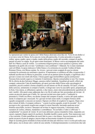 Le operazioni per vestire la sposa con l’abito bianco duravano circa due ore. Verso le ore dodici ci
si avviava verso la Chiesa. Se la casa era vicina alla parrocchia, il corteo procedeva in questo
ordine: sposa e padre, sposo e madre, madre della prima e padre del secondo, compari di anello,
parenti ed amici in coppia. Se gli sposi erano benestanti, la Messa veniva accompagnata dal canto
dell’Ave Maria a suon di violino. La cerimonia religiosa poteva essere punitiva o gioiosa, tutto
dipendeva da quello che avevano “combinato o non combinato” i fidanzati. Se si erano mantenuti
casti ed illibati, la sposa indossava l’abito bianco e la cerimonia era secondo l’ordine di Santa
Romana Chiesa, con Messa cantata. Se, invece, i giovani erano scappati di casa (se nèrene
scennute) la cerimonia era umiliante e punitiva. Il matrimonio si celebrava all’alba, in parrocchia. I
nubendi ascoltavano la Messa in ginocchio, avanti ad un paniere pieno di paglia, a significare che i
giovani si erano resi simili alle bestie. Chissà quanti oggi meriterebbero questa umiliazione!
Nessuna festa nuziale seguiva ovviamente il matrimonio. Questa consuetudine io non l’ho vissuta.
Mi fu riferita da don Salvatore Maggi, canonico della Cattedrale. Scambiati gli anelli, offerti dai
compari, sottoscritto l’atto di matrimonio, gli sposi uscivano dalla Chiesa sotto una pioggia di
cannellini, piccoli confetti a forma cilindrica con all’interno un filo di cannella. Gli sposi, a bordo
della carrozza, unitamente ai compari d’anello, si dirigevano verso la casa dello sposo, preparata per
la festa. Una stanza, se abbastanza capiente, o due stanze, erano state precedentemente sgombrate di
tutti i mobili. Alle pareti erano addossate due o tre file di sedie per fare accomodare gli invitati. Al
centro un piccolo spazio per il ballo. Se i giovani invitati non erano molti e l’ambiente lo
permetteva, il ballo era libero, ma diretto sempre dal compare d’anello, a carico del quale andava
anche il compenso per i musicanti. Se i giovani invitati erano molti, il compare formava delle
squadre assegnando a ciascuno un numero. Ognuno era libero di scegliersi la ragazza. Dopo circa
dieci minuti di ballo, il compare ordinava: “ a posto la prima squadra, avanti la seconda”. Se si
accorgeva che i giovanotti sceglievano sempre le stesse fanciulle, lasciando qualcuna un po’
bruttina senza ballo, invitava i danzatori ad invitare le ragazze trascurate. I musicanti erano
suonatori di violino, chitarra, mandolino e contrabbasso. Tra un ballo e l’altro si offrivano “i
cumpleminte” in canestri di vimini. Si servivano dolciumi: purece (mandorle tritate, impastate con
cacao), reginette (bignè coperti di zucchero), fresèdde (taralli) e paste secche. Non mancavano ceci
e fave arrostite. Il tutto annaffiato da rosoli fatti in casa e vino bianco. Successivamente si offrì
anche un pezzo di pan di spagna e ancora dopo un bucconotto ricoperto di zucchero.
Dopo la seconda guerra mondiale la festa nuziale divenne più sfarzosa e non si svolse più nella casa
dello sposo, ma in alcune sale o saloni di case antiche. Contemporaneamente si costruirono due sale
 