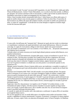 per ricevimenti: la sala “Levante” nei pressi dell’Acquedotto e la sala “Quartarella”, dalle parti della
Chiesa di Montecalvario. Anche il Teatro Mercadante, ove si svolse la mia festa nuziale, si affittava
per sposalizi. Se la festa si protraeva oltre la mezzanotte, si offriva agli invitati un panino farcito di
mortadella e provolone (u cugne) accompagnato da vino bianco e birra.
Infine, è bene ricordare alcune consuetudini della festa. L’abito bianco era offerto dallo sposo, il
quale in cambio otteneva una cravatta grigia (u scultine) e l’abito di colore bleu. Il mazzolino di
fiori d’arancio era offerto alla sposa dal compare d’anello, ricevendo in cambio una guantiera di
dolci. Le spese di “cumpleminte” si dividevano tra le due famiglie in rapporto al numero degli
invitati da ciascuna delle parti




IL MATRIMONIO NELLA BENECIA
Tradizioni matrimoniali nel Friuli


Ci sono nella vita dell'uomo dei "momenti forti". Momenti nei quali, piú che in altri si evidenziano
e si manifestano i sentimenti, gli aspetti piú delicati e piú umani della persona. Allora la vera gioia
coinvolge, la voglia di vivere preme e dilaga in tutto l'essere. Quali sono questi momenti?
Ecco ad esempio il matrimonio con il suo costume e il suo folklore, ma ... del passato naturalmente:
ché l'odierno non fa curiositá.
Volendo calarci col nostro exscursus nei ricordi degli abitanti piuttosto anziani della Benecia, ecco
qualche testimonianza.
Era abitudine, in vista del matrimonio, da parte dello sposo, recarsi col mediatore in casa di "lei" a
contrarre la dote. Talvolta poteva accadere che il padre di uno dei due si opponesse alle nozze,
perché ritenesse la famiglia del richiedente non rispondente alle sue aspirazioni ... economiche.
In tal caso due erano le soluzioni: Scappare assieme lontano, oppure lasciarsi per sempre.
Casi rari! In genere le trattative si chiudevano con esito positivo: un mortaretto sparato in aria
annunciava ció.
Sbrigate, queste formalitá si fissava il giorno delle nozze: per tradizione e comoditá si sceglieva il
sabato. Di conseguenza giá il giovedí precedente iniziavano i preparativi, regolati da un rituale ben
preciso.
S'iniziava con il trasporto della "bala" cioé del corredo, su un carro trainato da buoi. Era questo
anche il momento in cui lo sposo con i suoi amici festeggiava l'addio al celibato; compito della
sposa era quello di preparare per gli amici dello sposo gli "struchi" che sostituivano i confetti.
Sempre in quest'occasione, lo sposo pagava la "stivanka" ai giovani del paese, perché altrimenti non
gli avrebbero permesso il trasporto della bala. La tassa media della stivanka era il corrispondente di
cinquanta litri di vino. Se i fidanzati erano di paesi diversi, ciascuno pagava la stivanka ai giovani
del proprio paese.
Seguivano i doni fra i due promessi. Lui regalava a lei il "kurdon" (il cordone dorato, a volte
tramandato da madre in figlio). Talvolta assieme al kurdon le era pure regalato un largo nastro
rosso, con il quale, il giorno delle nozze, ella si sarebbe cinta alla vita: era una forma di scongiuro
contro le possibili emorragie del primo parto.
Il venerdí, la vigilia del rito nuziale, tutti e due andavano a confessarsi: la sposa offriva al sacerdote
un tovagliolo bianco nuovo.
Per ció che riguarda la casa: la sorella della sposa o la migliore amica andava ad assestare il letto
nuziale, a addobbare la camera matrimoniale. In genere, ai promessi, si assegnava la stanza migliore
della casa. Al muro, sopra il letto, era attaccata un'immagine sacra: la Sacra Famiglia o la Madonna
 