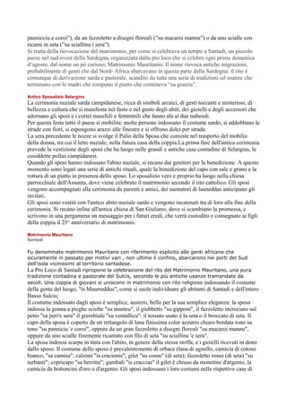 pannicciu e coroi”), da un fazzoletto a disegni floreali (”su macaroi mannu”) o da uno scialle con
ricami in seta (”su sciallinu i sera”).
Si tratta della rievocazione del matrimonio, per come si celebrava un tempo a Santadi, un piccolo
paese nel sud-ovest della Sardegna, organizzata dalla pro loco che si celebra ogni prima domenica
d’agosto, dal nome un pò curioso; Matrimonio Mauritanio. Il nome rievoca antiche migrazioni,
probabilmente di genti che dal Nord- Africa sbarcavano in questa parte della Sardegna; il rito è
comunque di derivazione sarda e pastorale, scandito da tutta una serie di tradizioni ed usanze che
terminano con le madri che rompono il piatto che conteneva “sa gratzia”.

Antico Sposalizio Selargino
La cerimonia nuziale sarda campidanese, ricca di simboli arcaici, di gesti toccanti e misteriosi, di
bellezza e cultura che si manifesta nel fasto e nel gusto degli abiti, dei gioielli e degli accessori che
adornano gli sposi e i cortei maschili e femminili che fanno ala ai due nubendi.
Per questa festa tutto il paese si mobilita: molte persone indossano il costume sardo, si addobbano le
strade con fiori, si espongono arazzi alle finestre e si offrono dolci per strada.
La sera precedente le nozze si svolge il Palio della Sposa che consiste nel trasporto del mobilio
della donna, tra cui il letto nuziale, nella futura casa della coppia.La prima fase dell'antica cerimonia
prevede la vestizione degli sposi che ha luogo nelle grandi e antiche case contadine di Selargius, le
cosiddette pollas campidanesi.
Quando gli sposi hanno indossato l'abito nuziale, si recano dai genitori per la benedizione. A questo
momento sono legati una serie di antichi rituali, quale la benedizione del capo con sale e grano e la
rottura di un piatto in presenza dello sposo. Lo sposalizio vero e proprio ha luogo nella chiesa
parrocchiale dell'Assunta, dove viene celebrato il matrimonio secondo il rito cattolico. Gli sposi
vengono accompagnati alla cerimonia da parenti e amici, dei suonatori di launeddas anticipano gli
invitati.
Gli sposi sono vestiti con l'antico abito nuziale sardo e vengono incatenati tra di loro alla fine della
cerimonia. Si recano infine all'antica chiesa di San Giuliano, dove si scambiano la promessa, e
scrivono in una pergamena un messaggio per i futuri eredi, che verrà custodito e consegnato ai figli
della coppia il 25° anniversario di matrimonio.

Matrimonio Mauritano
Santadi

Fu denominato matrimonio Mauritano con riferimento esplicito alle genti africane che
sicuramente in passato per motivi vari , non ultimo il confino, sbarcarono nei porti del Sud
dell'isola vicinissimi al territorio santadese.
La Pro Loco di Santadi ripropone la celebrazione del rito del Matrimonio Mauritano, una pura
tradizione contadina e pastorale del Sulcis, secondo le più antiche usanze tramandate da
secoli. Una coppia di giovani si uniscono in matrimonio con rito religioso indossando il costume
della gente del luogo, "is Maurreddus", come si suole individuare gli abitanti di Santadi e dell'intero
Basso Sulcis;
Il costume indossato dagli sposi è semplice, austero, bello per la sua semplice eleganza: la sposa
indossa la gonna a pieghe sciolte "su manteu", il giubbetto "su gipponi", il fazzoletto incrociato sul
petto "sa perr'e sera" il grembiule "su ventallicu": il tessuto usato è la seta o il broccato di seta. Il
capo della sposa è coperto da un rettangolo di lana finissima color azzurro chiaro bordata tono su
tono "su panniciu 'e coroi", oppure da un gran fazzoletto a disegni floreali "su mucaroi mannu",
oppure da uno scialle finemente ricamato con filo di seta "su sciallinu 'e sera".
La sposa indossa scarpe in tinta con l'abito, in genere della stessa stoffa, e i gioielli ricevuti in dono
dallo sposo. Il costume dello sposo è prevalentemente di orbace (lana di agnello, camicia di cotone
bianco, "sa camisa"; calzoni "is cracionis"; gilet "su cossu" (di seta); fazzoletto rosso (di seta) "su
turbanti"; copricapo "sa berritta"; gambali "is craccias" il gilet è chiuso da monetine d'argento, la
camicia da bottoncini d'oro o d'argento. Gli sposi indossano i loro costumi nelle rispettive case di
 