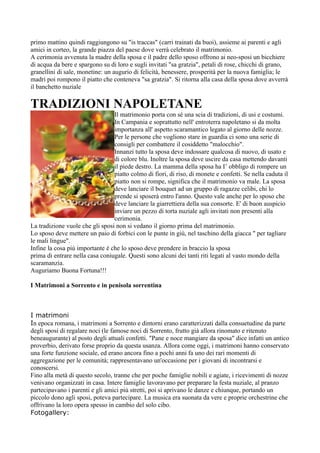 primo mattino quindi raggiungono su "is traccas" (carri trainati da buoi), assieme ai parenti e agli
amici in corteo, la grande piazza del paese dove verrà celebrato il matrimonio.
A cerimonia avvenuta la madre della sposa e il padre dello sposo offrono ai neo-sposi un bicchiere
di acqua da bere e spargono su di loro e sugli invitati "sa gratzia", petali di rose, chicchi di grano,
granellini di sale, monetine: un augurio di felicità, benessere, prosperità per la nuova famiglia; le
madri poi rompono il piatto che conteneva "sa gratzia". Si ritorna alla casa della sposa dove avverrà
il banchetto nuziale

TRADIZIONI NAPOLETANE
                                 Il matrimonio porta con sé una scia di tradizioni, di usi e costumi.
                                 In Campania e soprattutto nell' entroterra napoletano si da molta
                                 importanza all' aspetto scaramantico legato al giorno delle nozze.
                                 Per le persone che vogliono stare in guardia ci sono una serie di
                                 consigli per combattere il cosiddetto "malocchio".
                                 Innanzi tutto la sposa deve indossare qualcosa di nuovo, di usato e
                                 di colore blu. Inoltre la sposa deve uscire da casa mettendo davanti
                                 il piede destro. La mamma della sposa ha I’ obbligo di rompere un
                                 piatto colmo di fiori, di riso, di monete e confetti. Se nella caduta il
                                 piatto non si rompe, significa che il matrimonio va male. La sposa
                                 deve lanciare il bouquet ad un gruppo di ragazze celibi, chi lo
                                 prende si sposerà entro l'anno. Questo vale anche per lo sposo che
                                 deve lanciare la giarrettiera della sua consorte. E' di buon auspicio
                                 inviare un pezzo di torta nuziale agli invitati non presenti alla
                                 cerimonia.
La tradizione vuole che gli sposi non si vedano il giorno prima del matrimonio.
Lo sposo deve mettere un paio di forbici con le punte in giù, nel taschino della giacca " per tagliare
le mali lingue".
Infine la cosa più importante è che lo sposo deve prendere in braccio la sposa
prima di entrare nella casa coniugale. Questi sono alcuni dei tanti riti legati al vasto mondo della
scaramanzia.
Auguriamo Buona Fortuna!!!

I Matrimoni a Sorrento e in penisola sorrentina



I matrimoni
In epoca romana, i matrimoni a Sorrento e dintorni erano caratterizzati dalla consuetudine da parte
degli sposi di regalare noci (le famose noci di Sorrento, frutto già allora rinomato e ritenuto
beneaugurante) al posto degli attuali confetti. "Pane e noce mangiare da sposa" dice infatti un antico
proverbio, derivato forse proprio da questa usanza. Allora come oggi, i matrimoni hanno conservato
una forte funzione sociale, ed erano ancora fino a pochi anni fa uno dei rari momenti di
aggregazione per le comunità; rappresentavano un'occasione per i giovani di incontrarsi e
conoscersi.
Fino alla metà di questo secolo, tranne che per poche famiglie nobili e agiate, i ricevimenti di nozze
venivano organizzati in casa. Intere famiglie lavoravano per preparare la festa nuziale, al pranzo
partecipavano i parenti e gli amici più stretti, poi si aprivano le danze e chiunque, portando un
piccolo dono agli sposi, poteva partecipare. La musica era suonata da vere e proprie orchestrine che
offrivano la loro opera spesso in cambio del solo cibo.
Fotogallery:
 
