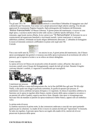 I                                              ricevimenti
Tra gli anni '20 e '30                         cominciò a consolidarsi l'abitudine di ingaggiare uno chef
a domicilio per l'occasione. Essi erano veri e propri precursori degli odierni catering. Uno dei più
apprezzati fu sicuramente Peppino Gargiulo, figlio primogenito del fondatore del Ristorante
"Antico Francischiello" di Massa Lubrense. Il giorno prima del matrimonio, si recava in casa
degli sposi, e cucinava anche tutta la notte sulle cucine a carbone tipiche dell'epoca. Il suo
ristorante, oggi locale storico d'Italia, fu tra i primi (con "'O Parrucchiano" di Sorrento) in cui si
cominciarono ad organizzare banchetti e ricevimenti nuziali; i primi matrimoni vi venivano
addirittura celebrati, sfruttando un locale attiguo debitamente attrezzato. L' abitudine di festeggiare
le nozze al ristorante cominciò a diffondersi in pieno solo negli anni '60.
Corredo



Fino a non molti anni fa,              era ancora in uso, 8 giorni prima del matrimonio, che il futuro
sposo accompagnato dai genitori si recassea casa della sposa in presenza di un testimone (di solito il
parroco), qui si esponeva la dote e se ne stilava un elenco dettagliato.

Corteo nuziale
La sposa arrivava in Chiesa con un picoolo corteo di parenti e amici, all'uscita i due sposi si
recavano a piedi verso il luogo dei festeggiamenti, seguiti da tutti gli invitati. Durante il tragitto
venivano lanciati i confetti, e i ragazzini si azzuffavano per raccoglierli.
Fotogallery:




I matrimoni per procura
Una pratica diffusa a causa dell'emigrazione che, tra la fine dell'800 fino agli anni '50-'60 colpì
l'italia, e alla quale non sfuggì la penisola sorrentina, fu quella di sposarsi per procura. Il
matrimonio veniva celebrato nel paese d'origine e ivi registrato. In chiesa il sacerdote celebrava la
funzione con la sposa in regolare abito bianco, mentre al posto dello sposo compariva un amico o
un parente (di solito il padre); seguiva una breve festa. Quando i due sposi si ricongiungevano
facevano foto da mandare ai parenti (la sposa reindossava l'abito bianco, oppure solo un simbolico
velo).

La prima notte di nozze
La mattina successiva la prima notte, le due consuocere andavano a casa dei neo sposi portando
qualcosa per la colazione. La madre di lui si recava in camera da letto per "ispezionare" le lenzuola.
Se tutto era regolare, il giovane sposo faceva un regalo alla madre di lei, meritevole di aver
preservato la purezza della sposa.



USI NUZIALI IN SICILIA
 