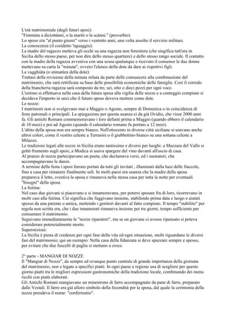 L'età matrimoniale (degli futuri sposi):
"Fimmina a diciottànni, o la mariti o la scànni." (proverbio)
Lo sposo era "al punto giusto" verso i ventotto anni, una volta assolto il servizio militare.
La conoscenza (il cosìdetto 'nguaggiu):
La madre del ragazzo metteva gli occhi su una ragazza non forestiera (che singifica tutt'ora in
Sicilia dello stesso paese, per non dire dello stesso quartiere) e dello stesso rango sociale. Il contatto
con la madre della ragazza avveniva con una scusa qualunque e ricevuto il consenso le due donne
mettevano su carta la "minuta", ovvero l'elenco della dote da dare ai rispettivi figli.
La vagghiàta (o stimatùra della dote):
Trattasi della revisione della minuta stilata da parte delle consuocere alla combinazione del
matrimonio, che sarà rettificata su base delle possibilità economiche delle famiglie. Così il corredo
della biancheria ragazza sarà composto da tre, sei, otto o dieci pezzi per ogni voce.
L'estimo si effettuava nella casa della futura sposa alla vigilia delle nozze e a conteggio compiuto si
decideva l'importo in unzi che il futuro sposo doveva mettere come dote.
Le nozze:
I matrimoni non si svolgevano mai a Maggio o Agosto, sempre di Domenica o in coincidenza di
feste patronali o principali. La spiegazione per questa usanza ci da già Ovidio, che visse 2000 anni
fa. Gli antichi Romani commemoravano i loro defunti prima a Maggio (quando ebbero il calendario
di 10 mesi) e poi ad Agosto (quando il calendario romano fu portato a 12 mesi).
L'abito della sposa non era sempre bianco. Nell'ottocento in diverse città siciliane si usavano anche
altroi colori, come il vestito celeste a Terrasini o il giubbettino bianco su una sottana celeste a
Milazzo.
Le tradizioni legati alle nozze in Sicilia erano tantissime e diversi per luoghi: a Mazzara del Vallo si
gettò frumento sugli sposi, a Modica si usava spargere del vino davanti all'uscio di casa.
Al pranzo di nozze partecipavano un poeta, che declamava versi, ed i suonatori, che
accompagnavano le danze.
A termine della festa i sposi furono portati da tutti gli invitati , illuminati dalla luce delle fiaccole,
fino a casa per rimanere finalmente soli. In molti paesi era usanza che la madre della sposa
preparava il letto, svestiva la sposa e rimaneva nella stessa casa per tutta la notte per eventuali
"bisogni" della sposa.
La fuitina:
Nel caso due giovani si piacevano e si innamoravano, per potersi sposare fra di loro, ricorrevano in
molti casi alla fuitina. Ciò significa che fuggivano insieme, stabilendo prima data e luogo e aiutati
spesso da una parente o amica, mettendo i genitori davanti al fatto compiuto. Il tempo "stabilito" per
regola non scritta era, che i due innamorati rimaneva insieme per tre giorni, tempo sufficiente per
consumare il matrimonio.
Seguivano immediatamente le "nozze riparatori", ma se un giovane ci avesse ripensato si poteva
considerare potenzialmente morto.
Superstizioni:
La Sicilia è piena di credenze per ogni fase della vita ed ogni situazione, molti riguardano le diversi
fasi del matrimonio; qui un esempio: Nella casa della fidanzata si deve spazzare sempre e spesso,
per evitare che due fuscelli di paglia si mettano a croce.

2° parte - MANGIAR DI NOZZE
Il "Mangiar di Nozze", da sempre ed ovunque punto centrale di grande importanza della giornata
del matrimonio, non e legato a specifici piatti. In ogni paese e regione usa di scegliere per questo
giorno piatti tra le migliori espressioni gastronomiche della tradizione locale, combinando dei menu
ricchi con piatti elaborati.
Gli Antichi Romani mangiavano un minestrone di farro accompagnato da pane di farro, preparato
dalle Vestali. Il farro era già alloro simbolo della fecondità per la sposa, dal quale la cerimonia della
nozze prendeva il nome: "conferreatio".
 