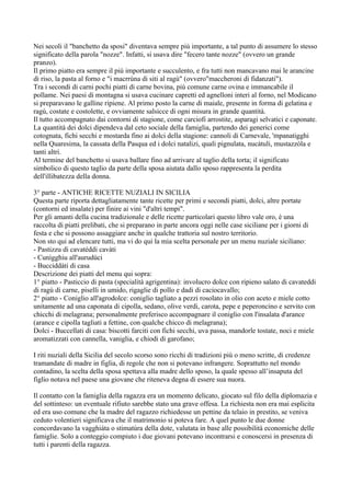 Nei secoli il "banchetto da sposi" diventava sempre più importante, a tal punto di assumere lo stesso
significato della parola "nozze". Infatti, si usava dire "fecero tante nozze" (ovvero un grande
pranzo).
Il primo piatto era sempre il più importante e succulento, e fra tutti non mancavano mai le arancine
di riso, la pasta al forno e "i macrrùna di siti al ragù" (ovvero"maccheroni di fidanzati").
Tra i secondi di carni pochi piatti di carne bovina, più comune carne ovina e immancabile il
pollame. Nei paesi di montagna si usava cucinare capretti ed agnelloni interi al forno, nel Modicano
si preparavano le galline ripiene. Al primo posto la carne di maiale, presente in forma di gelatina e
ragù, costate e costolette, e ovviamente salsicce di ogni misura in grande quantità.
Il tutto accompagnato dai contorni di stagione, come carciofi arrostite, asparagi selvatici e caponate.
La quantità dei dolci dipendeva dal ceto sociale della famiglia, partendo dei generici come
cotognata, fichi secchi e mostarda fino ai dolci della stagione: cannoli di Carnevale, 'mpanatigghi
nella Quaresima, la cassata della Pasqua ed i dolci natalizi, quali pignulata, nucàtuli, mustazzòla e
tanti altri.
Al termine del banchetto si usava ballare fino ad arrivare al taglio della torta; il significato
simbolico di questo taglio da parte della sposa aiutata dallo sposo rappresenta la perdita
dell'illibatezza della donna.

3° parte - ANTICHE RICETTE NUZIALI IN SICILIA
Questa parte riporta dettagliatamente tante ricette per primi e secondi piatti, dolci, altre portate
(contorni ed insalate) per finire ai vini "d'altri tempi".
Per gli amanti della cucina tradizionale e delle ricette particolari questo libro vale oro, è una
raccolta di piatti prelibati, che si preparano in parte ancora oggi nelle case siciliane per i giorni di
festa e che si possono assaggiare anche in qualche trattoria sul nostro territorio.
Non sto qui ad elencare tutti, ma vi do qui la mia scelta personale per un menu nuziale siciliano:
- Pastizzu di cavatéddi cavàti
- Cunìgghiu all'aurudùci
- Bucciddàti di casa
Descrizione dei piatti del menu qui sopra:
1° piatto - Pasticcio di pasta (specialità agrigentina): involucro dolce con ripieno salato di cavateddi
di ragù di carne, piselli in umido, rigaglie di pollo e dadi di caciocavallo;
2° piatto - Coniglio all'agrodolce: coniglio tagliato a pezzi rosolato in olio con aceto e miele cotto
unitamente ad una caponata di cipolla, sedano, olive verdi, carota, pepe e peperoncino e servito con
chicchi di melagrana; personalmente preferisco accompagnare il coniglio con l'insalata d'arance
(arance e cipolla tagliati a fettine, con qualche chicco di melagrana);
Dolci - Buccellati di casa: biscotti farciti con fichi secchi, uva passa, mandorle tostate, noci e miele
aromatizzati con cannella, vaniglia, e chiodi di garofano;

I riti nuziali della Sicilia del secolo scorso sono ricchi di tradizioni più o meno scritte, di credenze
tramandate di madre in figlia, di regole che non si potevano infrangere. Soprattutto nel mondo
contadino, la scelta della sposa spettava alla madre dello sposo, la quale spesso all’insaputa del
figlio notava nel paese una giovane che riteneva degna di essere sua nuora.

Il contatto con la famiglia della ragazza era un momento delicato, giocato sul filo della diplomazia e
del sottinteso: un eventuale rifiuto sarebbe stato una grave offesa. La richiesta non era mai esplicita
ed era uso comune che la madre del ragazzo richiedesse un pettine da telaio in prestito, se veniva
ceduto volentieri significava che il matrimonio si poteva fare. A quel punto le due donne
concordavano la vagghiàta o stimatùra della dote, valutata in base alle possibilità economiche delle
famiglie. Solo a conteggio compiuto i due giovani potevano incontrarsi e conoscersi in presenza di
tutti i parenti della ragazza.
 