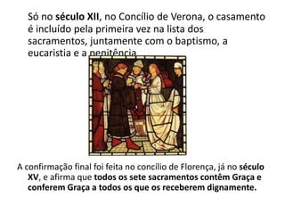 Só no século XII, no Concílio de Verona, o casamento
  é incluído pela primeira vez na lista dos
  sacramentos, juntamente com o baptismo, a
  eucaristia e a penitência.




A confirmação final foi feita no concílio de Florença, já no século
   XV, e afirma que todos os sete sacramentos contêm Graça e
   conferem Graça a todos os que os receberem dignamente.
 