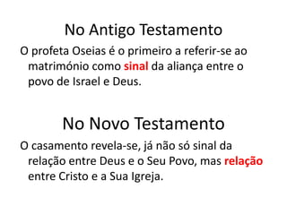 No Antigo Testamento
O profeta Oseias é o primeiro a referir-se ao
 matrimónio como sinal da aliança entre o
 povo de Israel e Deus.


        No Novo Testamento
O casamento revela-se, já não só sinal da
 relação entre Deus e o Seu Povo, mas relação
 entre Cristo e a Sua Igreja.
 