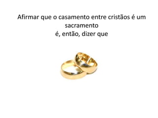 Afirmar que o casamento entre cristãos é um
                 sacramento
             é, então, dizer que
 
