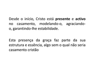 Desde o início, Cristo está presente e activo
no casamento, modelando-o, agraciando-
o, garantindo-lhe estabilidade.

Esta presença da graça faz parte da sua
estrutura e essência, algo sem o qual não seria
casamento cristão
 