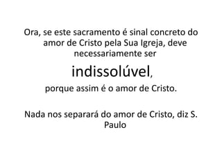 Ora, se este sacramento é sinal concreto do
     amor de Cristo pela Sua Igreja, deve
             necessariamente ser

           indissolúvel,
     porque assim é o amor de Cristo.

Nada nos separará do amor de Cristo, diz S.
                   Paulo
 