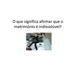 O que significa afirmar que o
 matrimónio é indissolúvel?
 