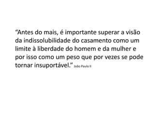 “Antes do mais, é importante superar a visão
da indissolubilidade do casamento como um
limite à liberdade do homem e da mulher e
por isso como um peso que por vezes se pode
tornar insuportável.” João Paulo II
 