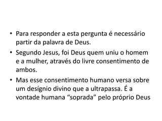 • Para responder a esta pergunta é necessário
  partir da palavra de Deus.
• Segundo Jesus, foi Deus quem uniu o homem
  e a mulher, através do livre consentimento de
  ambos.
• Mas esse consentimento humano versa sobre
  um desígnio divino que a ultrapassa. É a
  vontade humana “soprada” pelo próprio Deus
 