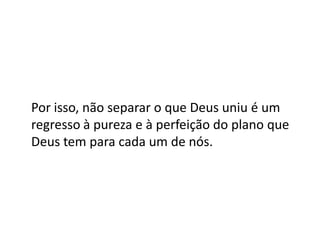 Por isso, não separar o que Deus uniu é um
regresso à pureza e à perfeição do plano que
Deus tem para cada um de nós.
 