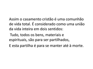 Assim o casamento cristão é uma comunhão
de vida total. É considerado como uma união
da vida inteira em dois sentidos:
Tudo, todos os bens, materiais e
espirituais, são para ser partilhados,
E esta partilha é para se manter até à morte.
 