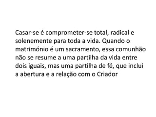 Casar-se é comprometer-se total, radical e
solenemente para toda a vida. Quando o
matrimónio é um sacramento, essa comunhão
não se resume a uma partilha da vida entre
dois iguais, mas uma partilha de fé, que inclui
a abertura e a relação com o Criador
 