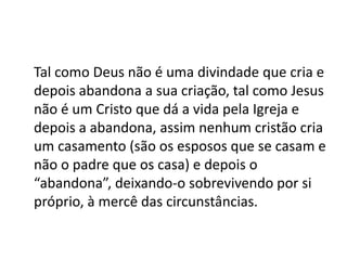 Tal como Deus não é uma divindade que cria e
depois abandona a sua criação, tal como Jesus
não é um Cristo que dá a vida pela Igreja e
depois a abandona, assim nenhum cristão cria
um casamento (são os esposos que se casam e
não o padre que os casa) e depois o
“abandona”, deixando-o sobrevivendo por si
próprio, à mercê das circunstâncias.
 