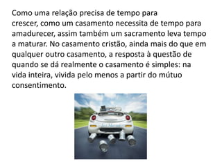 Como uma relação precisa de tempo para
crescer, como um casamento necessita de tempo para
amadurecer, assim também um sacramento leva tempo
a maturar. No casamento cristão, ainda mais do que em
qualquer outro casamento, a resposta à questão de
quando se dá realmente o casamento é simples: na
vida inteira, vivida pelo menos a partir do mútuo
consentimento.
 