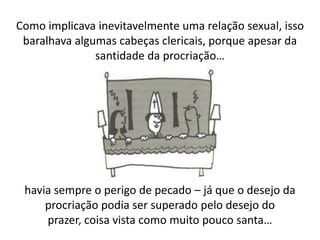 Como implicava inevitavelmente uma relação sexual, isso
 baralhava algumas cabeças clericais, porque apesar da
               santidade da procriação…




 havia sempre o perigo de pecado – já que o desejo da
     procriação podia ser superado pelo desejo do
     prazer, coisa vista como muito pouco santa…
 