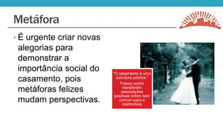 Metáfora
• É urgente criar novas

alegorias para
demonstrar a
importância social do
casamento, pois
metáforas felizes
mudam perspectivas.

“O casamento é uma
estrutura pública.”
Frases assim
transferem
associações
positivas sobre bem
comum para o
matrimônio

 