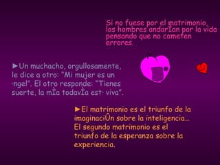 Si no fuese por el matrimonio, los hombres andarían por la vida pensando que no cometen errores. ► El matrimonio es el triunfo de la imaginación sobre la inteligencia… El segundo matrimonio es el triunfo de la esperanza sobre la experiencia. ► Un muchacho, orgullosamente, le dice a otro: “Mi mujer es un ángel”. El otro responde: “Tienes suerte, la mía todavía está viva”. 