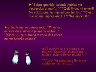 ► El marido le pregunta a su mujer: “Querida, cuando me muera, ¿vas a llorar mucho?...”  “¡Claro! Ya sabes que lloro por cualquier tontería...”. ► El matrimonio conversaba: “Mi amor, ¿crees en el amor a primera vista?...” “¡Claro! Si te hubiera mirado dos veces no me habría casado”. ►“ Sabes querido, cuando hablas me recuerdas al mar”… “¡¡¡Qué lindo, mi amor!!! No sabía que te impresiono tanto…” “¡Claro que no me impresionas...! ¡¡¡Me mareas!!!” 