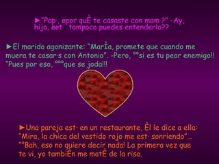 ►“ Papá, ¿por qué te casaste con mamá?” -Ay, hijo, ¿¿tú tampoco puedes entenderlo?? ► Una pareja está en un restaurante, él le dice a ella: “Mira, la chica del vestido rojo me está sonriendo”… “¡Bah, eso no quiere decir nada! La primera vez que te vi, yo también me maté de la risa. ► El marido agonizante: “María, promete que cuando me muera te casarás con Antonio”. -Pero, ¡¡si es tu peor enemigo!! “Pues por eso, ¡¡¡que se joda!!! 
