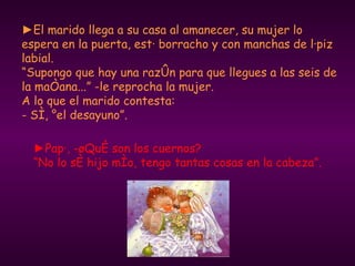 ► El marido llega a su casa al amanecer, su mujer lo espera en la puerta, está borracho y con manchas de lápiz labial.  “Supongo que hay una razón para que llegues a las seis de la mañana...” -le reprocha la mujer. A lo que el marido contesta:  - Sí, ¡el desayuno”. ► Papá, -¿Qué son los cuernos?  “No lo sé hijo mío, tengo tantas cosas en la cabeza”. 