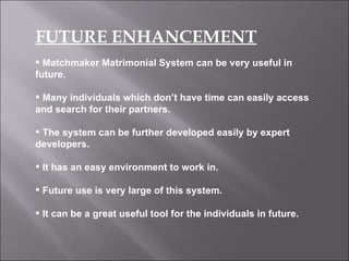 FUTURE ENHANCEMENT Matchmaker Matrimonial System can be very useful in future. Many individuals which don’t have time can easily access and search for their partners. The system can be further developed easily by expert developers. It has an easy environment to work in. Future use is very large of this system. It can be a great useful tool for the individuals in future. 