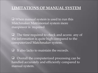 LIMITATIONS OF MANUAL SYSTEM When manual system is used to run this Matchmaker Matrimonial system more  manpower is  required. The time required to check and access  any of the information is quite high compared to the computerized Matchmaker system. It also lacks to maintain the records. Overall the computerized processing can be handled accurately and efficiently compared to manual system.  