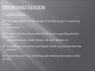 PROPOSED SYSTEM OBJECTIVES : The main objective of this project is to help people in searching for their  life partner. To show detailed information of the person regarding his/her basic info,  education details, family details, life style details, etc. To fulfill the need of the individuals which can not find their life  partners. To provide easy way of finding and entering information of the person. 