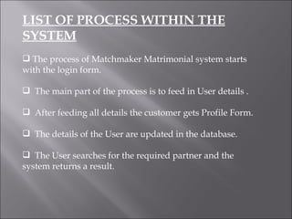 LIST OF PROCESS WITHIN THE SYSTEM The process of Matchmaker Matrimonial system starts with the login form. The main part of the process is to feed in User details . After feeding all details the customer gets Profile Form. The details of the User are updated in the database. The User searches for the required partner and the system returns a result. 