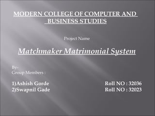 MODERN COLLEGE OF COMPUTER AND  BUSINESS STUDIES Project Name Matchmaker Matrimonial System By- Group Members : 1)Ashish Gorde Roll NO : 32036 2)Swapnil Gade Roll NO : 32023 