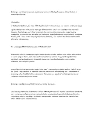 Challenges and Ethical Concerns in Matrimonial Services in Madhya Pradesh: A Critical Analysis of
Imperial Matrimonial
Introduction
In the heartland of India, the state of Madhya Pradesh, traditional values and customs continue to play a
significant role in the institution of marriage. With its diverse culture and a blend of rural and urban
lifestyles, the challenges and ethical concerns in the matrimonial services sector are particularly
noteworthy. In this article, we will delve into the specific issues faced by matrimonial services in Madhya
Pradesh, with a focus on the company "Imperial Matrimonial," and examine the ethical dilemmas that
often arise in this context.
The Landscape of Matrimonial Services in Madhya Pradesh
Matrimonial services have evolved significantly in Madhya Pradesh over the years. These services cater
to a wide range of clients, from urban professionals to rural families. They provide a platform for
individuals and families to search for suitable life partners based on factors like caste, religion,
profession, and family background.
Imperial Matrimonial, a prominent player in the state's matrimonial services in Madhya Pradesh sector,
has gained a reputation for its extensive database, personalized matchmaking, and a commitment to
preserving cultural traditions. However, despite the success and growth of such companies, several
challenges and ethical concerns persist.
Challenges Faced by Imperial Matrimonial and Similar Companies
Data Security and Privacy: Matrimonial services in Madhya Pradesh like Imperial Matrimonial collect and
store vast amounts of personal information, including sensitive details about individuals and families.
Ensuring the security and privacy of this data is a significant challenge, particularly in the digital age
where data breaches are a real threat.
 