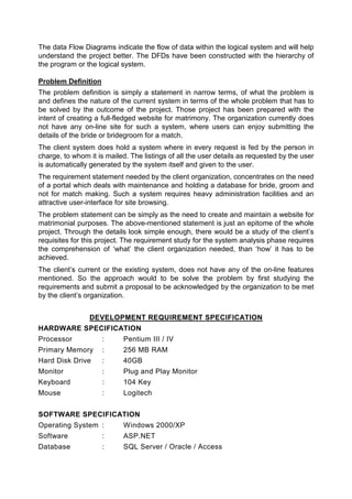 The data Flow Diagrams indicate the flow of data within the logical system and will help
understand the project better. The DFDs have been constructed with the hierarchy of
the program or the logical system.

Problem Definition
The problem definition is simply a statement in narrow terms, of what the problem is
and defines the nature of the current system in terms of the whole problem that has to
be solved by the outcome of the project. Those project has been prepared with the
intent of creating a full-fledged website for matrimony. The organization currently does
not have any on-line site for such a system, where users can enjoy submitting the
details of the bride or bridegroom for a match.
The client system does hold a system where in every request is fed by the person in
charge, to whom it is mailed. The listings of all the user details as requested by the user
is automatically generated by the system itself and given to the user.
The requirement statement needed by the client organization, concentrates on the need
of a portal which deals with maintenance and holding a database for bride, groom and
not for match making. Such a system requires heavy administration facilities and an
attractive user-interface for site browsing.
The problem statement can be simply as the need to create and maintain a website for
matrimonial purposes. The above-mentioned statement is just an epitome of the whole
project. Through the details look simple enough, there would be a study of the client’s
requisites for this project. The requirement study for the system analysis phase requires
the comprehension of ‘what’ the client organization needed, than ‘how’ it has to be
achieved.
The client’s current or the existing system, does not have any of the on-line features
mentioned. So the approach would to be solve the problem by first studying the
requirements and submit a proposal to be acknowledged by the organization to be met
by the client’s organization.


                DEVELOPMENT REQUIREMENT SPECIFICATION
HARDWARE SPECIFICATION
Processor            :      Pentium III / IV
Primary Memory       :      256 MB RAM
Hard Disk Drive      :      40GB
Monitor              :      Plug and Play Monitor
Keyboard             :      104 Key
Mouse                :      Logitech


SOFTWARE SPECIFICATION
Operating System :          Windows 2000/XP
Software             :      ASP.NET
Database             :      SQL Server / Oracle / Access
 