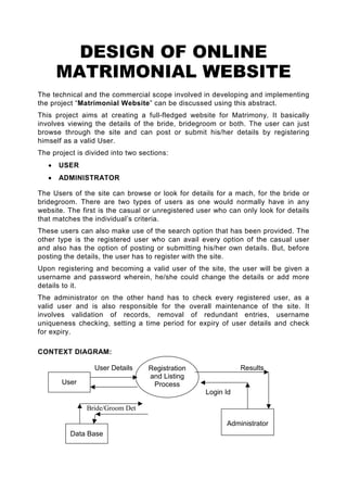 DESIGN OF ONLINE
       MATRIMONIAL WEBSITE
The technical and the commercial scope involved in developing and implementing
the project “Matrimonial Website” can be discussed using this abstract.
This project aims at creating a full-fledged website for Matrimony. It basically
involves viewing the details of the bride, bridegroom or both. The user can just
browse through the site and can post or submit his/her details by registering
himself as a valid User.
The project is divided into two sections:
   •   USER
   •   ADMINISTRATOR

The Users of the site can browse or look for details for a mach, for the bride or
bridegroom. There are two types of users as one would normally have in any
website. The first is the casual or unregistered user who can only look for details
that matches the individual’s criteria.
These users can also make use of the search option that has been provided. The
other type is the registered user who can avail every option of the casual user
and also has the option of posting or submitting his/her own details. But, before
posting the details, the user has to register with the site.
Upon registering and becoming a valid user of the site, the user will be given a
username and password wherein, he/she could change the details or add more
details to it.
The administrator on the other hand has to check every registered user, as a
valid user and is also responsible for the overall maintenance of the site. It
involves validation of records, removal of redundant entries, username
uniqueness checking, setting a time period for expiry of user details and check
for expiry.

CONTEXT DIAGRAM:

                 User Details     Registration                Results
                                  and Listing
       User                        Process
                                                   Login Id

               Bride/Groom Det

                                                         Administrator
          Data Base
 
