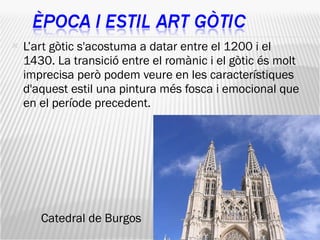 L’art gòtic s'acostuma a datar entre el 1200 i el 1430. La transició entre el romànic i el gòtic és molt imprecisa però podem veure en les característiques d'aquest estil una pintura més fosca i emocional que en el període precedent.  Catedral de Burgos 