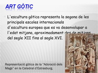 L'escultura gòtica representa la segona de les principals escoles internacionals d'escultura europea que es va desenvolupar a l'edat mitjana, aproximadament des de mitjans del segle XII fins al segle XVI.  Representació gòtica de la “Adoració dels Mags” en la Catedral d’Estrasburg. 