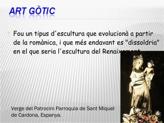 Fou un tipus d'escultura que evolucionà a partir de la romànica, i que més endavant es "dissoldria" en el que seria l'escultura del Renaixement . Verge del Patrocini Parroquia de Sant Miquel de Cardona, Espanya. 