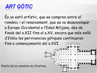 És un estil artístic, que es compren entre el romànic i el renaixement, que es va desenvolupar a Europa Occidental a l’Edad Mitjana, des de finals del s.XII fins al s.XV, encara que més enllà d’Itàlia les pervivencies gòtiques continuaren fins a començaments del s.XVI. Planta de la catedral de Chartres. 