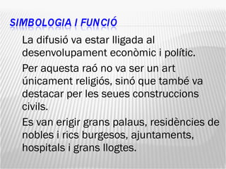 La difusió va estar lligada al desenvolupament econòmic i polític.  Per aquesta raó no va ser un art únicament religiós, sinó que també va destacar per les seues construccions civils.  Es van erigir grans palaus, residències de nobles i rics burgesos, ajuntaments, hospitals i grans llogtes. 