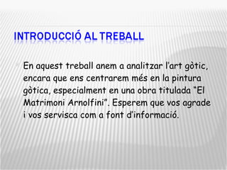 En aquest treball anem a analitzar l’art gòtic, encara que ens centrarem més en la pintura gòtica, especialment en una obra titulada “El Matrimoni Arnolfini”. Esperem que vos agrade i vos servisca com a font d’informació. 