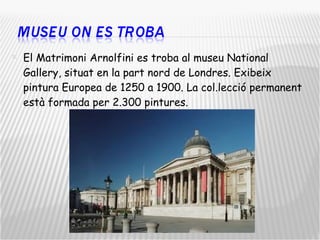 El Matrimoni Arnolfini es troba al museu National Gallery, situat en la part nord de Londres. Exibeix pintura Europea de 1250 a 1900. La col.lecció permanent està formada per 2.300 pintures. 