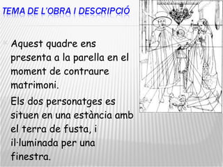 Aquest quadre ens presenta a la parella en el moment de contraure matrimoni.  Els dos personatges es situen en una estància amb el terra de fusta, i il·luminada per una finestra.  