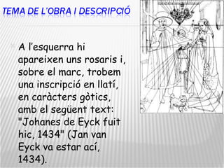 A l’esquerra hi apareixen uns rosaris i, sobre el marc, trobem una inscripció en llatí, en caràcters gòtics, amb el següent text: "Johanes de Eyck fuit hic, 1434" (Jan van Eyck va estar ací, 1434). 