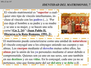 IDENTIDAD DEL MATRIMONIO, 7 El vínculo matrimonial es “ superior  a cual- quier otro tipo de vínculo interhumano, in- cluso al vínculo con los  padres  (...). ‘Por eso deja el hombre a su padre y a su madre y se une a su mujer, y se hacen una sola carne’( Gn 2, 24 )” ( Juan Pablo II, Discurso a la Rota Romana, 1991, 2 ). El matrimonio puede caracterizarse como una unidad de  naturaleza : el vínculo conyugal une a los cónyuges uniendo sus cuerpos y sus almas. Los  cuerpos  mediante el  derecho  mutuo sobre ellos, las almas  por la unión de los  yo  personales mediante el amor debido o comprometido. Quienes son ya uno en sus seres, son uno también en sus  destinos  y en sus  vidas . En lo conyugal, cada uno ya no se pertenece, sino que forma parte del ser  del otro  y  se debe  a él. MFa 22 de 107 