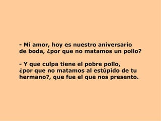 - Mi amor, hoy es nuestro aniversario de boda, ¿por que no matamos un pollo? - Y que culpa tiene el pobre pollo,  ¿por que no matamos al estúpido de tu hermano?, que fue el que nos presento. 