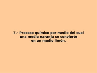 7.- Proceso químico por medio del cual una media naranja se convierte en un medio limón. 